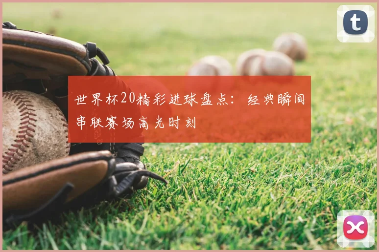世界杯20精彩进球盘点:经典瞬间串联赛场高光时刻