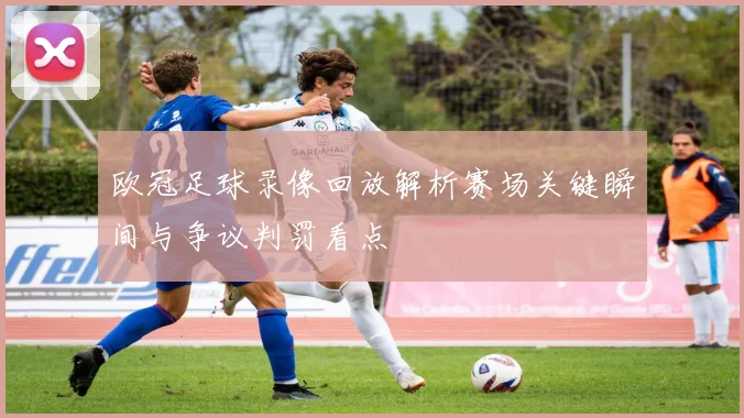 欧冠足球录像回放解析赛场关键瞬间与争议判罚看点