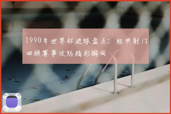 1990年世界杯进球盘点:经典射门回顾赛事攻防精彩瞬间