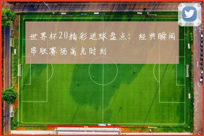 世界杯20精彩进球盘点:经典瞬间串联赛场高光时刻