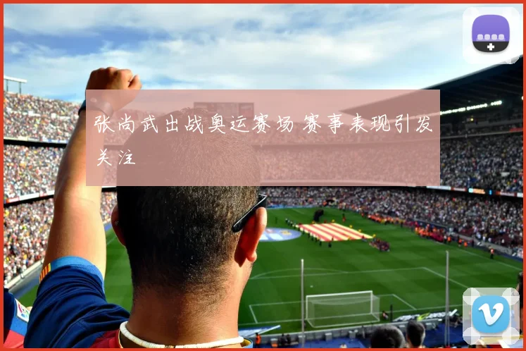 张尚武出战奥运赛场 赛事表现引发关注