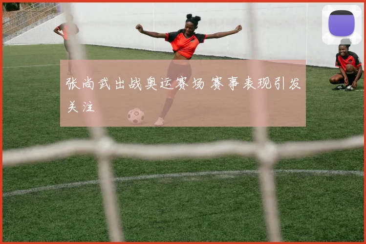 张尚武出战奥运赛场 赛事表现引发关注