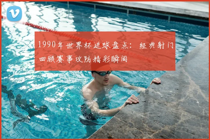 1990年世界杯进球盘点:经典射门回顾赛事攻防精彩瞬间