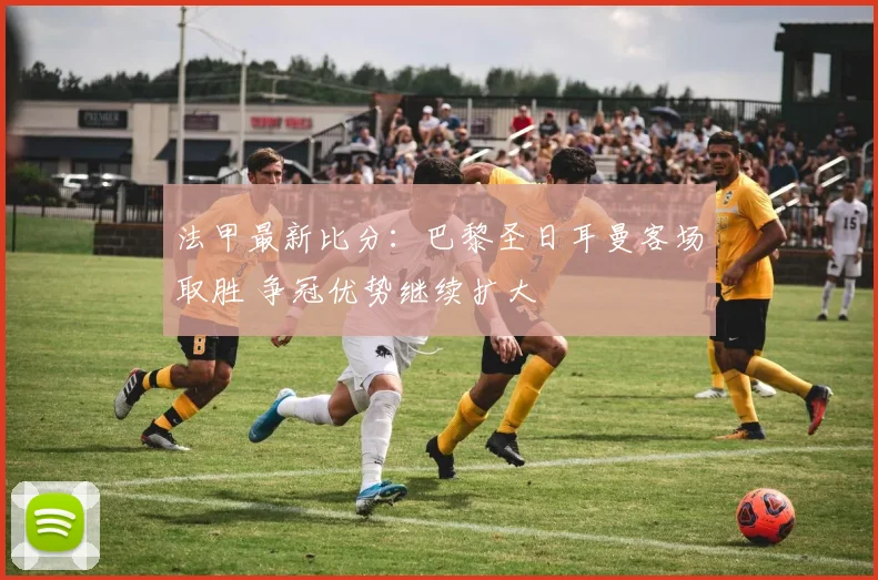 法甲最新比分:巴黎圣日耳曼客场取胜 争冠优势继续扩大