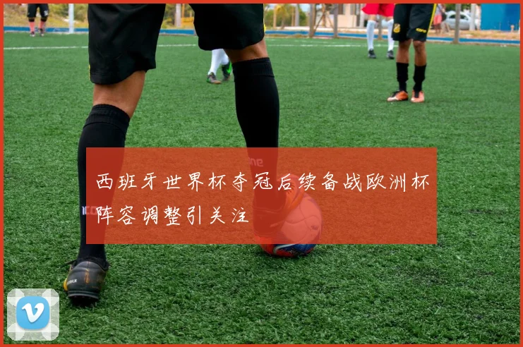 西班牙世界杯夺冠后续备战欧洲杯阵容调整引关注
