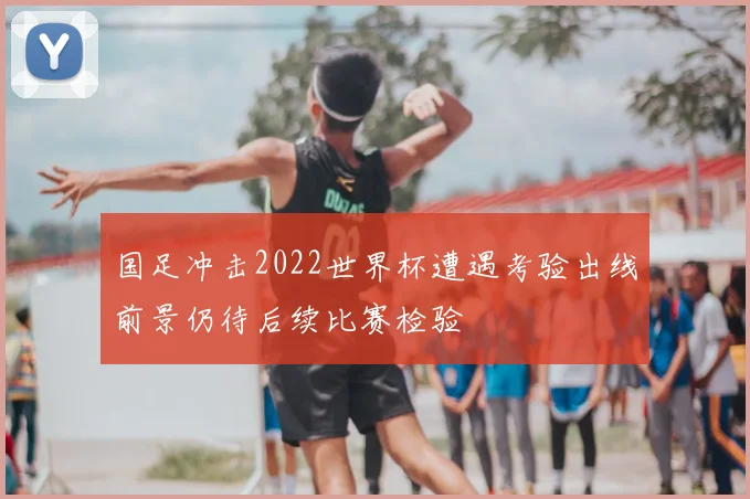 国足冲击2022世界杯遭遇考验出线前景仍待后续比赛检验