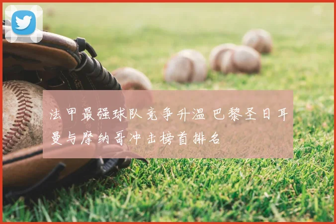 法甲最强球队竞争升温 巴黎圣日耳曼与摩纳哥冲击榜首排名