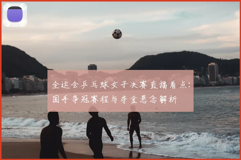 全运会乒乓球女子决赛直播看点:国手争冠赛程与夺金悬念解析