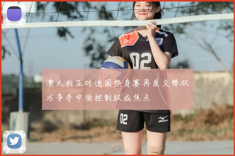 澳大利亚对德国热身赛再度交锋双方争夺中场控制权成焦点