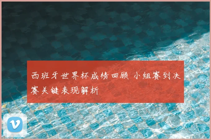 西班牙世界杯成绩回顾 小组赛到决赛关键表现解析