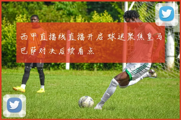 西甲直播线直播开启 球迷聚焦皇马巴萨对决后续看点