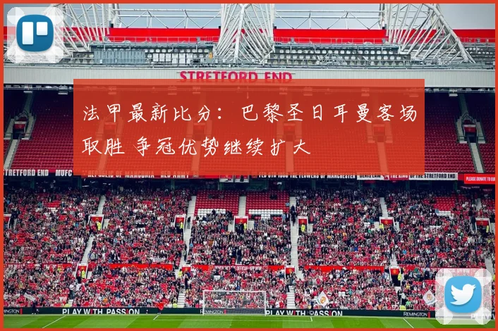 法甲最新比分：巴黎圣日耳曼客场取胜 争冠优势继续扩大